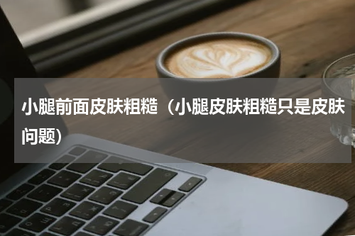 小腿前面皮肤粗糙（小腿皮肤粗糙只是皮肤问题）