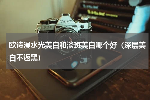 欧诗漫水光美白和淡斑美白哪个好（深层美白不返黑）