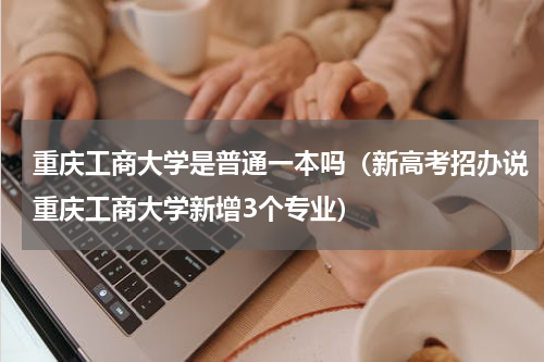 重庆工商大学是普通一本吗（新高考招办说重庆工商大学新增3个专业）