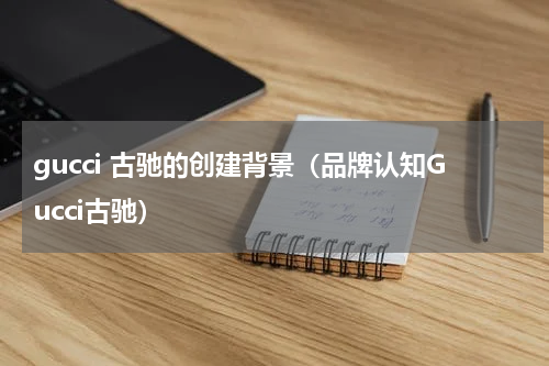 gucci 古驰的创建背景（品牌认知Gucci古驰）