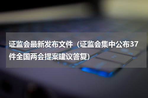 证监会最新发布文件（证监会集中公布37件全国两会提案建议答复）