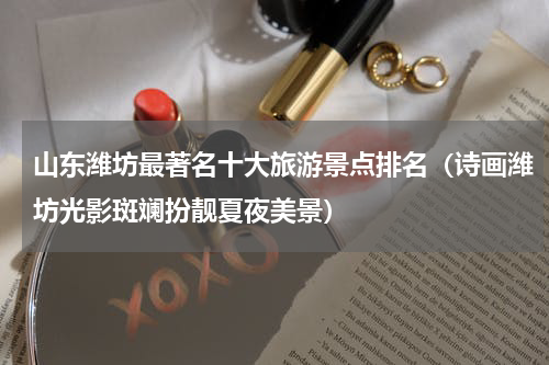 山东潍坊最著名十大旅游景点排名（诗画潍坊光影斑斓扮靓夏夜美景）