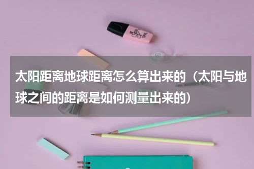 太阳距离地球距离怎么算出来的（太阳与地球之间的距离是如何测量出来的）