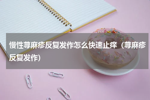 慢性荨麻疹反复发作怎么快速止痒（荨麻疹反复发作）