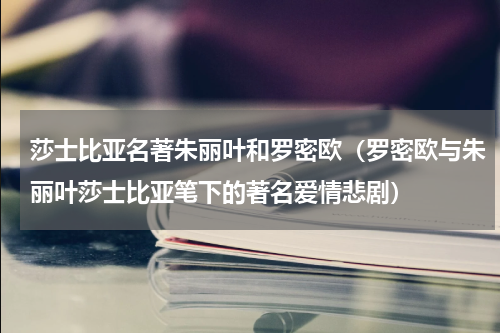 莎士比亚名著朱丽叶和罗密欧（罗密欧与朱丽叶莎士比亚笔下的著名爱情悲剧）