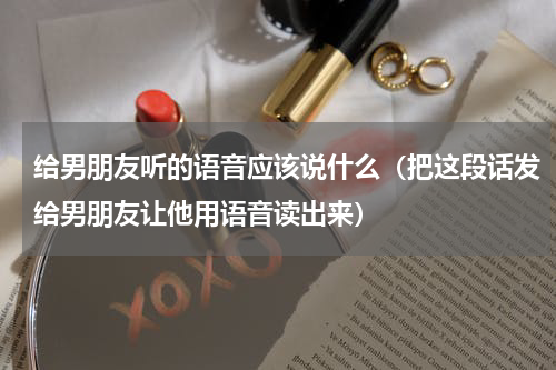 给男朋友听的语音应该说什么（把这段话发给男朋友让他用语音读出来）