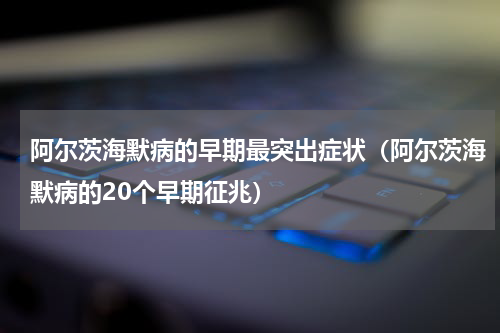 阿尔茨海默病的早期最突出症状（阿尔茨海默病的20个早期征兆）