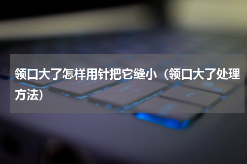 领口大了怎样用针把它缝小（领口大了处理方法）
