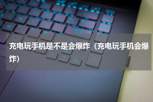 充电玩手机是不是会爆炸（充电玩手机会爆炸）