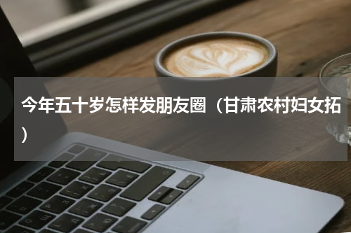 今年五十岁怎样发朋友圈（甘肃农村妇女拓）