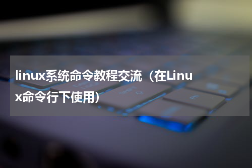 linux系统命令教程交流（在Linux命令行下使用）