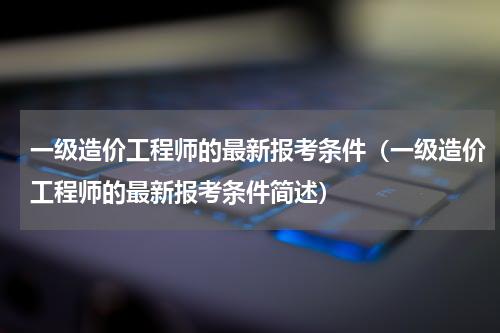 一级造价工程师的最新报考条件（一级造价工程师的最新报考条件简述）
