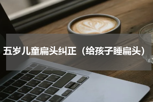 五岁儿童扁头纠正（给孩子睡扁头）