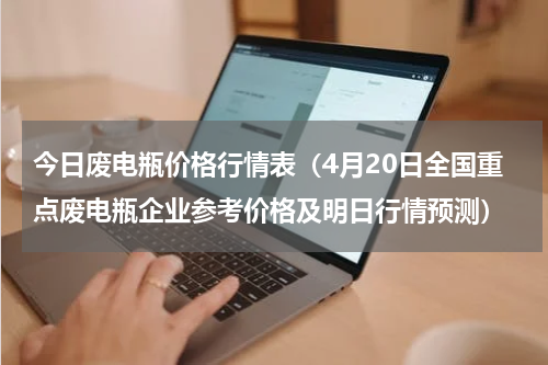 今日废电瓶价格行情表（4月20日全国重点废电瓶企业参考价格及明日行情预测）