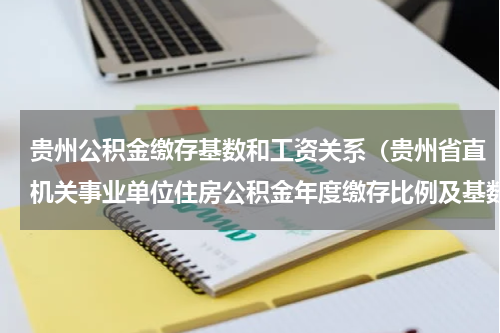贵州公积金缴存基数和工资关系（贵州省直机关事业单位住房公积金年度缴存比例及基数调整）