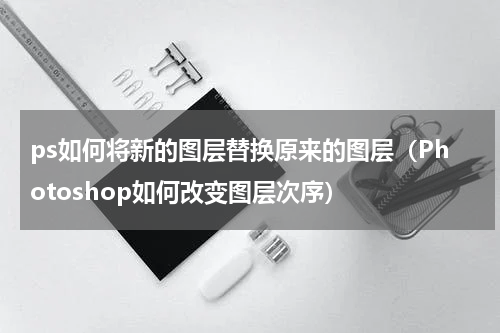 ps如何将新的图层替换原来的图层（Photoshop如何改变图层次序）