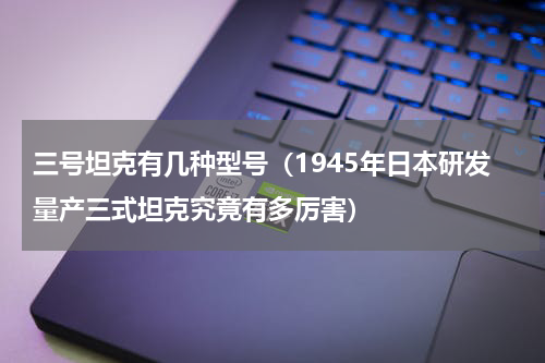 三号坦克有几种型号（1945年日本研发量产三式坦克究竟有多厉害）