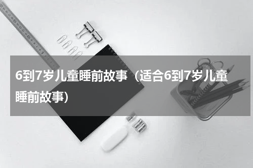 6到7岁儿童睡前故事（适合6到7岁儿童睡前故事）