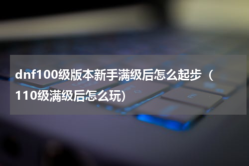 dnf100级版本新手满级后怎么起步（110级满级后怎么玩）