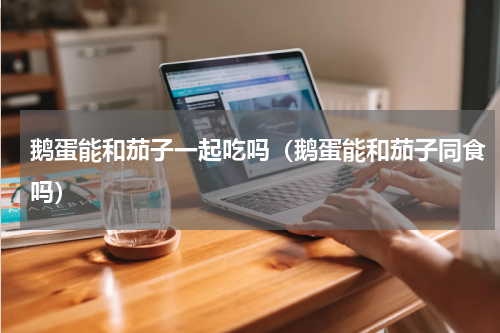 鹅蛋能和茄子一起吃吗（鹅蛋能和茄子同食吗）