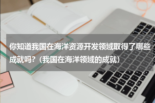 你知道我国在海洋资源开发领域取得了哪些成就吗?（我国在海洋领域的成就）