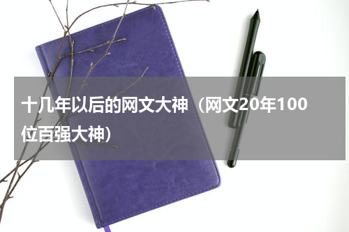 十几年以后的网文大神（网文20年100位百强大神）
