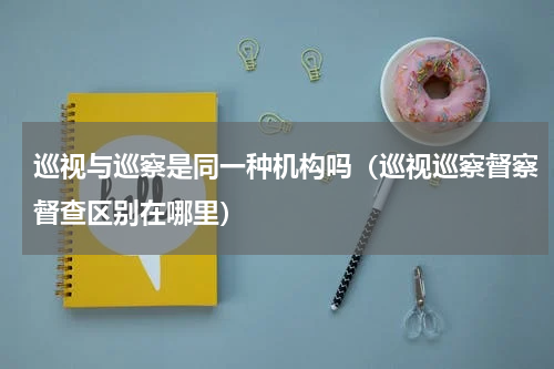 巡视与巡察是同一种机构吗（巡视巡察督察督查区别在哪里）