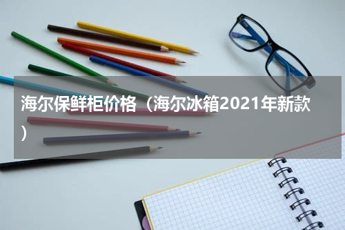 海尔保鲜柜价格（海尔冰箱2021年新款）