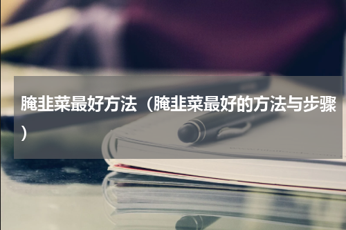 腌韭菜最好方法（腌韭菜最好的方法与步骤）
