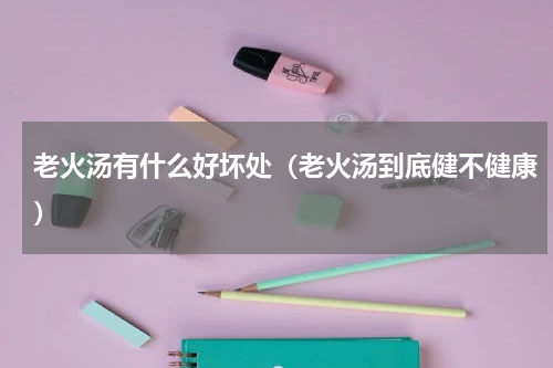 老火汤有什么好坏处（老火汤到底健不健康）