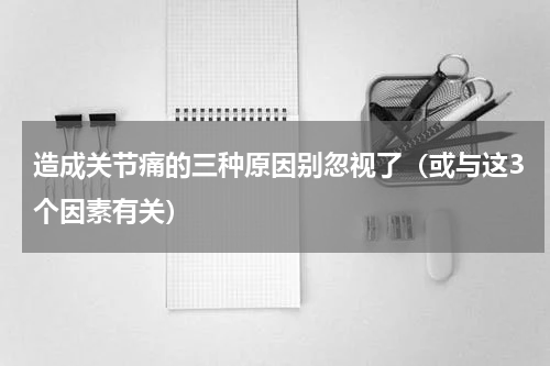 造成关节痛的三种原因别忽视了（或与这3个因素有关）