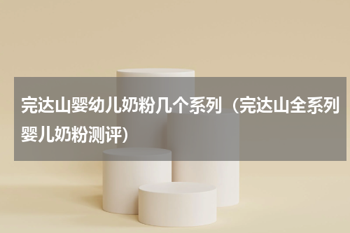 完达山婴幼儿奶粉几个系列（完达山全系列婴儿奶粉测评）