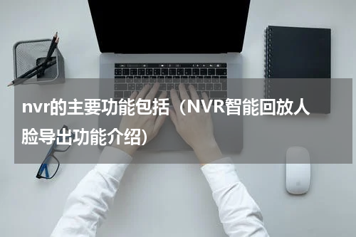 nvr的主要功能包括（NVR智能回放人脸导出功能介绍）