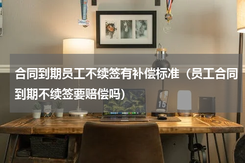 合同到期员工不续签有补偿标准（员工合同到期不续签要赔偿吗）