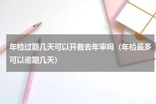 年检过期几天可以开着去年审吗（年检最多可以逾期几天）