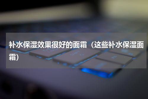 补水保湿效果很好的面霜（这些补水保湿面霜）