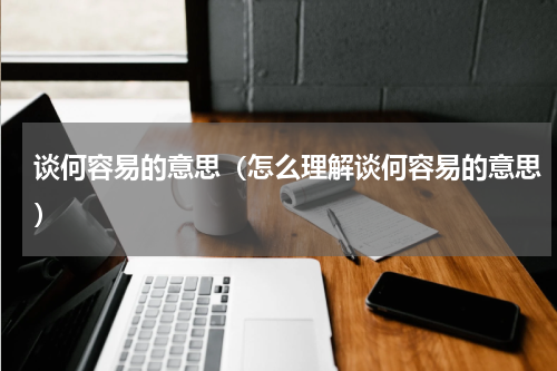 谈何容易的意思（怎么理解谈何容易的意思）