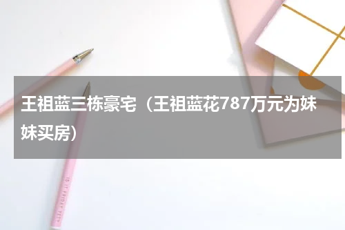 王祖蓝三栋豪宅（王祖蓝花787万元为妹妹买房）