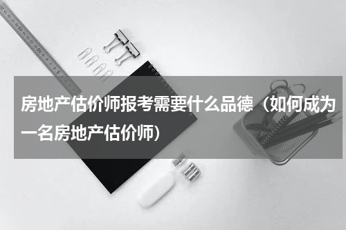 房地产估价师报考需要什么品德（如何成为一名房地产估价师）