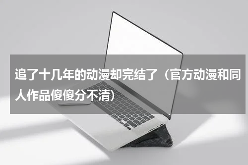 追了十几年的动漫却完结了（官方动漫和同人作品傻傻分不清）