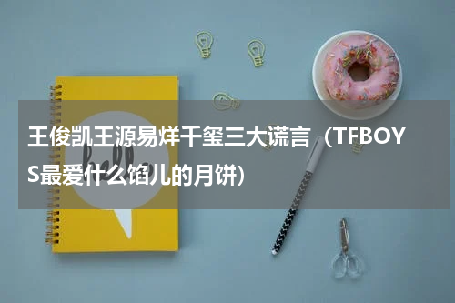 王俊凯王源易烊千玺三大谎言（TFBOYS最爱什么馅儿的月饼）