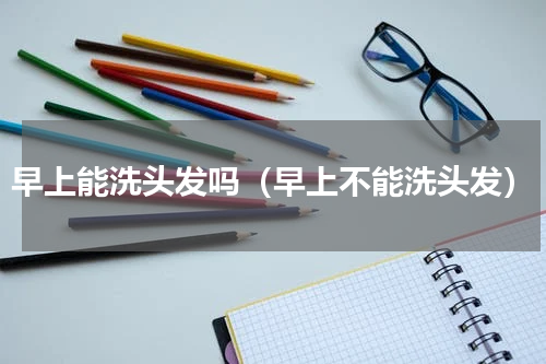早上能洗头发吗（早上不能洗头发）