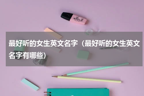 最好听的女生英文名字（最好听的女生英文名字有哪些）