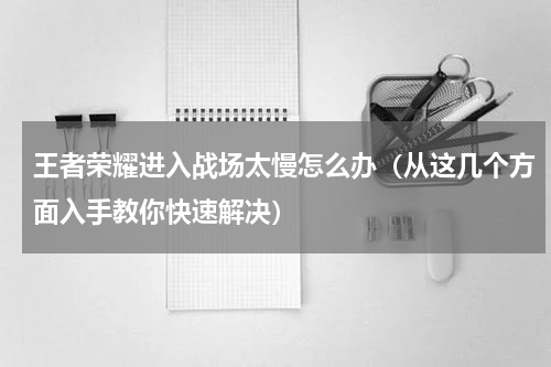 王者荣耀进入战场太慢怎么办（从这几个方面入手教你快速解决）