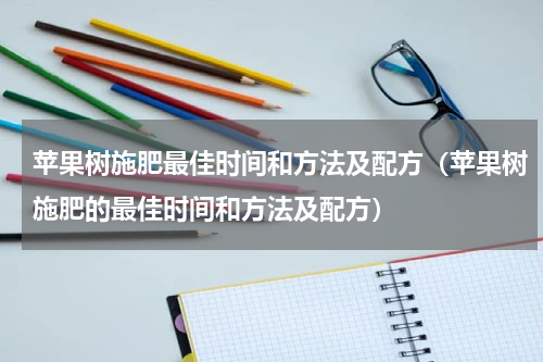 苹果树施肥最佳时间和方法及配方（苹果树施肥的最佳时间和方法及配方）