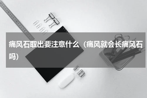 痛风石取出要注意什么（痛风就会长痛风石吗）