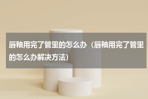 唇釉用完了管里的怎么办（唇釉用完了管里的怎么办解决方法）