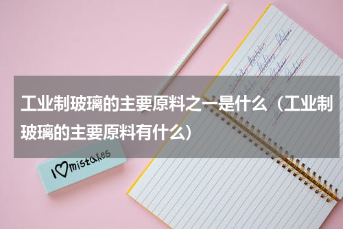 工业制玻璃的主要原料之一是什么（工业制玻璃的主要原料有什么）