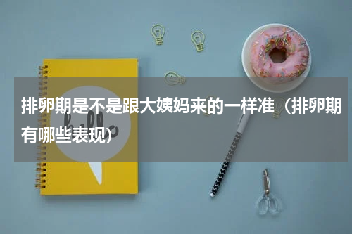 排卵期是不是跟大姨妈来的一样准（排卵期有哪些表现）