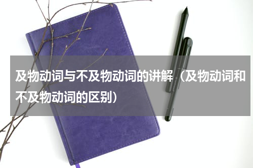 及物动词与不及物动词的讲解（及物动词和不及物动词的区别）
